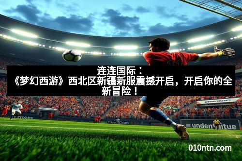 连连国际：《梦幻西游》西北区新疆新服震撼开启，开启你的全新冒险！